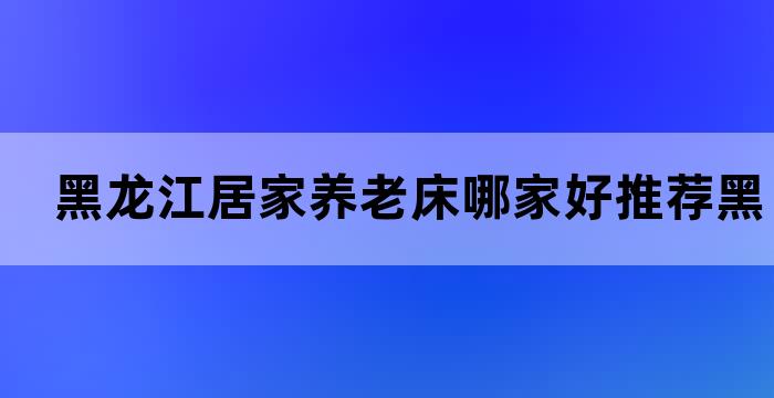 黑龙江居家养老床哪家好推荐黑龙江养老床厂家