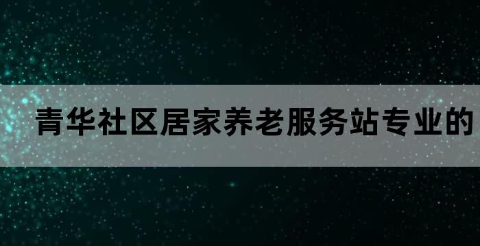 青华社区居家养老服务站专业的养老服务