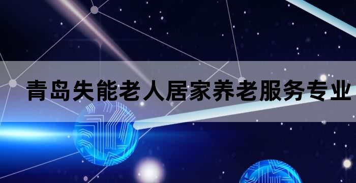 青岛失能老人居家养老服务专业的护理照顾您的亲人