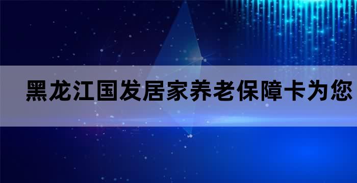 黑龙江国发居家养老保障卡为您的晚年保驾护航