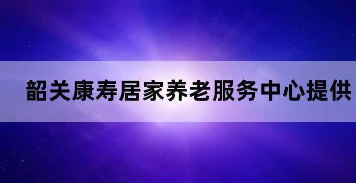 韶关康寿居家养老服务中心提供专业贴心的养老服务