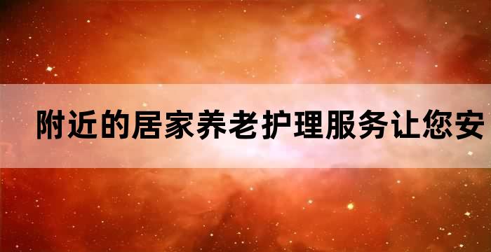 附近的居家养老护理服务让您安心享受晚年生活