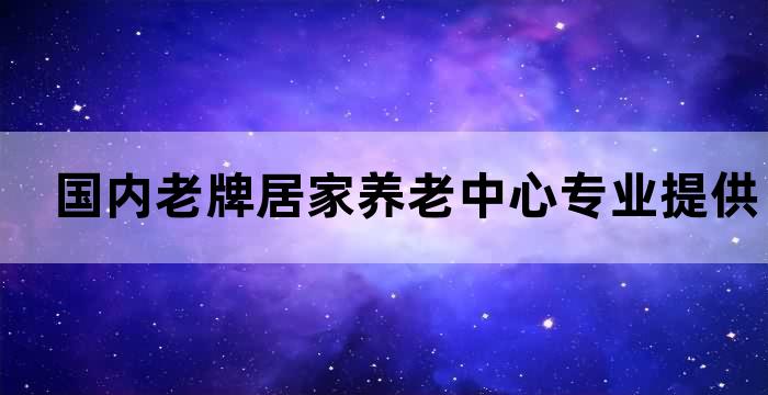 国内老牌居家养老中心专业提供高品质的居家养老服务